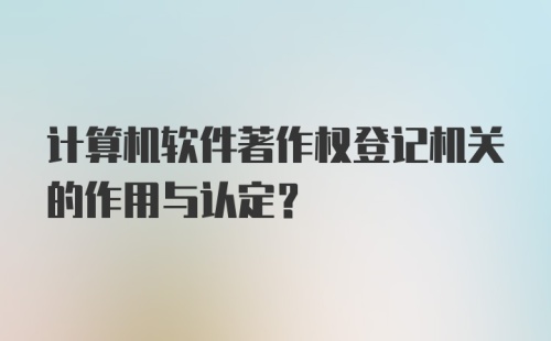 计算机软件著作权登记机关的作用与认定？