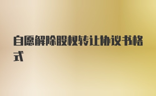 自愿解除股权转让协议书格式