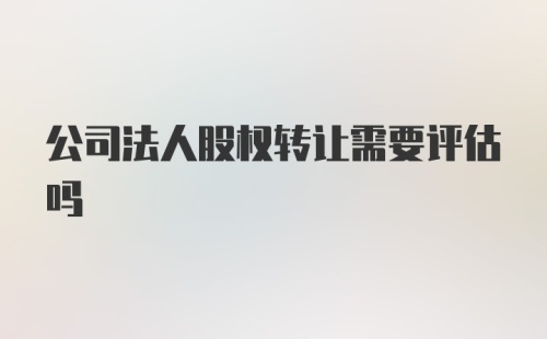 公司法人股权转让需要评估吗