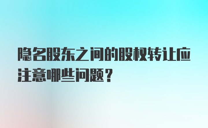 隐名股东之间的股权转让应注意哪些问题？