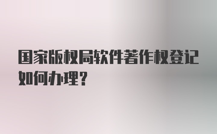 国家版权局软件著作权登记如何办理？