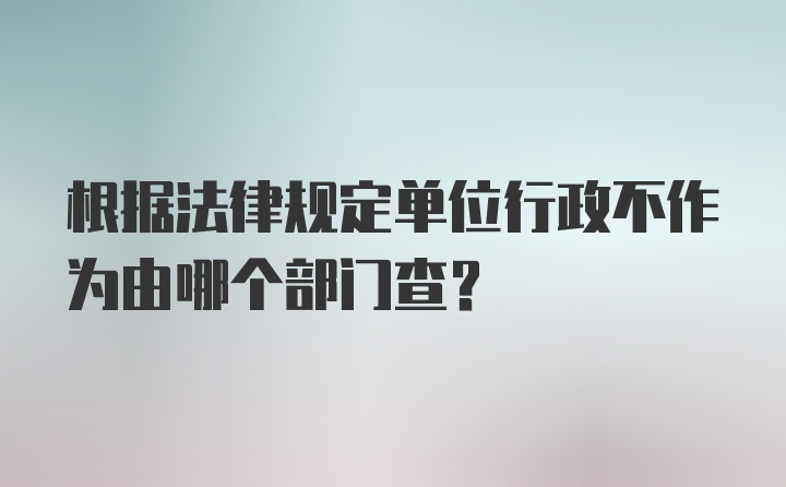 根据法律规定单位行政不作为由哪个部门查？