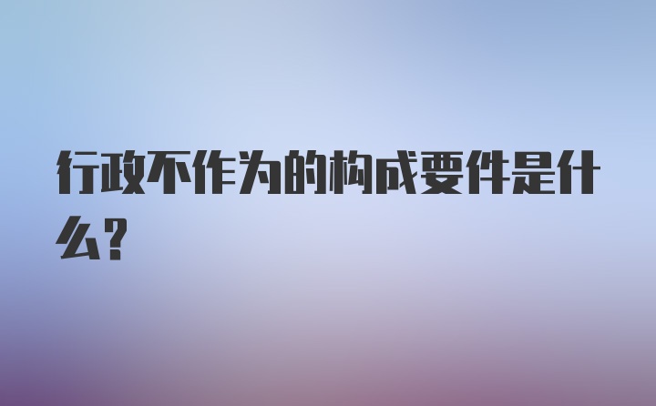 行政不作为的构成要件是什么？