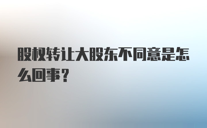 股权转让大股东不同意是怎么回事？