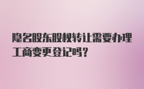 隐名股东股权转让需要办理工商变更登记吗？