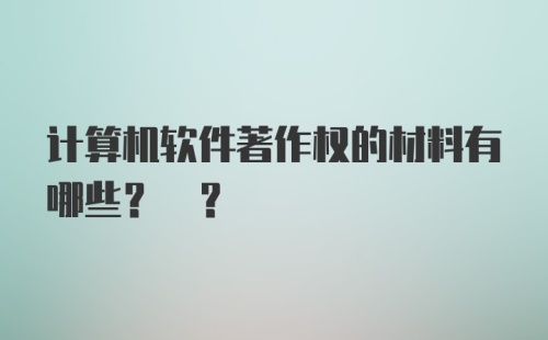 计算机软件著作权的材料有哪些? ?