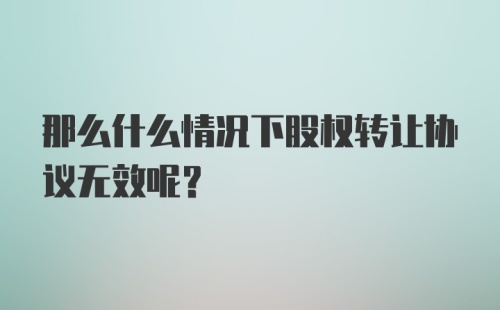 那么什么情况下股权转让协议无效呢？