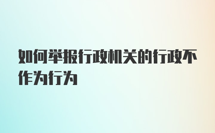 如何举报行政机关的行政不作为行为