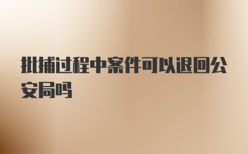 批捕过程中案件可以退回公安局吗