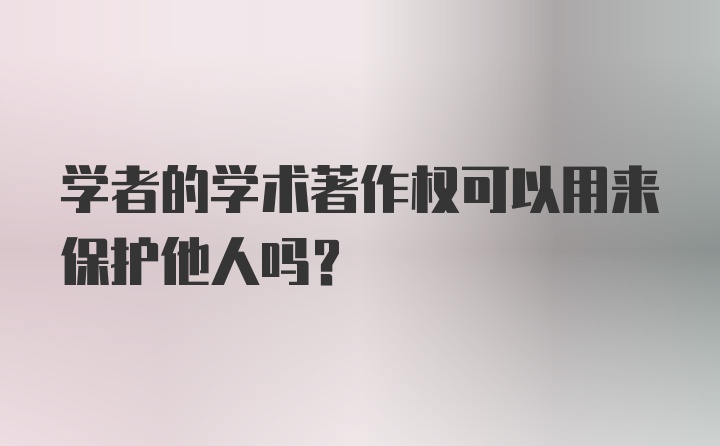 学者的学术著作权可以用来保护他人吗？