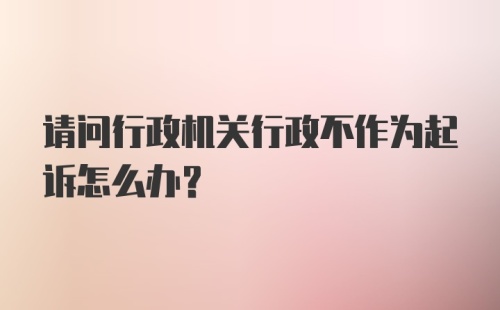 请问行政机关行政不作为起诉怎么办？