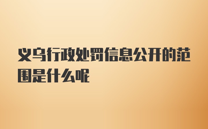 义乌行政处罚信息公开的范围是什么呢