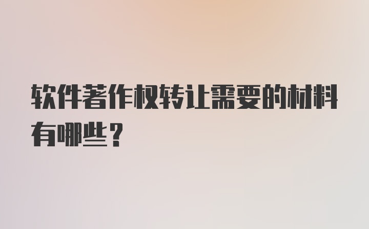 软件著作权转让需要的材料有哪些？