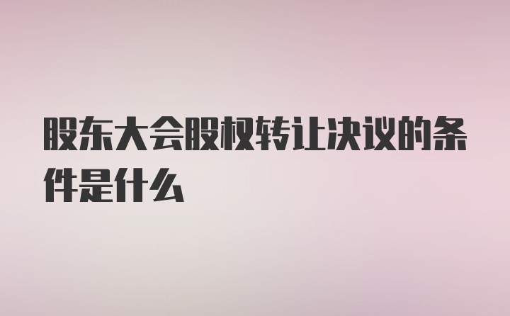 股东大会股权转让决议的条件是什么