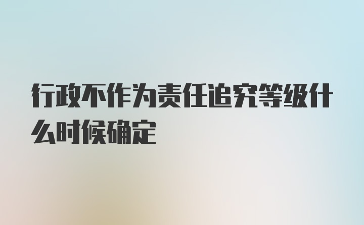 行政不作为责任追究等级什么时候确定