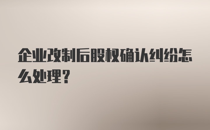 企业改制后股权确认纠纷怎么处理？