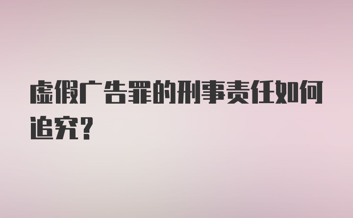 虚假广告罪的刑事责任如何追究？