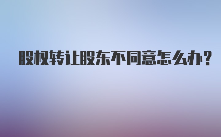 股权转让股东不同意怎么办？