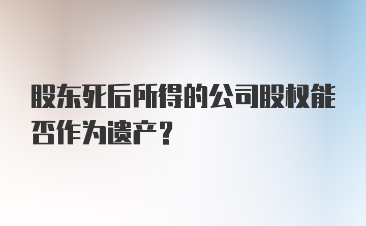 股东死后所得的公司股权能否作为遗产？