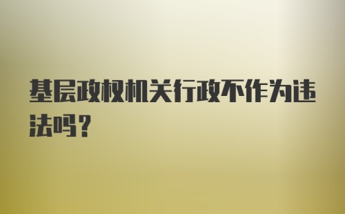 基层政权机关行政不作为违法吗？