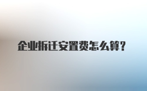 企业拆迁安置费怎么算？