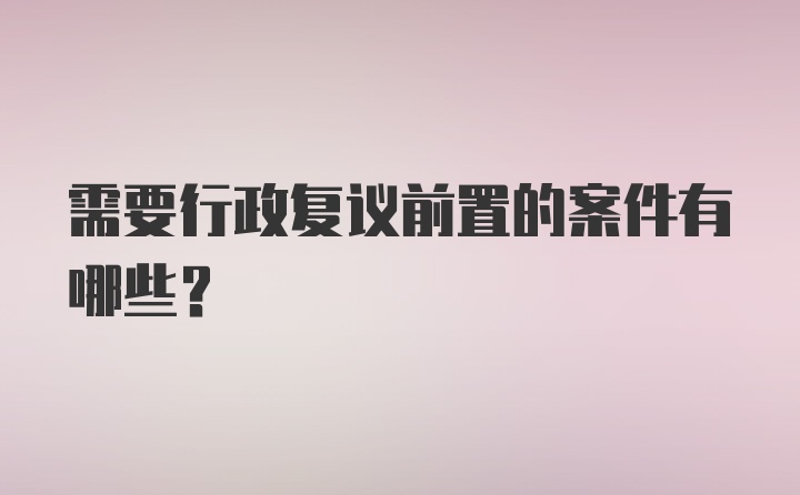 需要行政复议前置的案件有哪些？