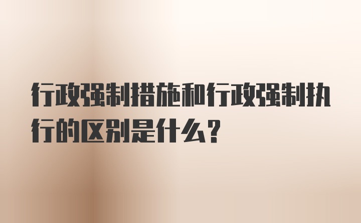 行政强制措施和行政强制执行的区别是什么？