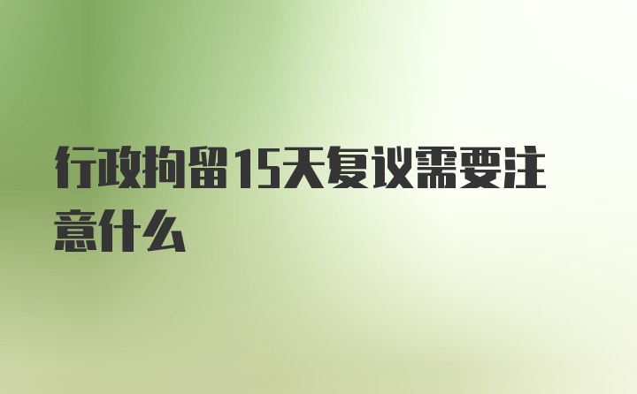 行政拘留15天复议需要注意什么