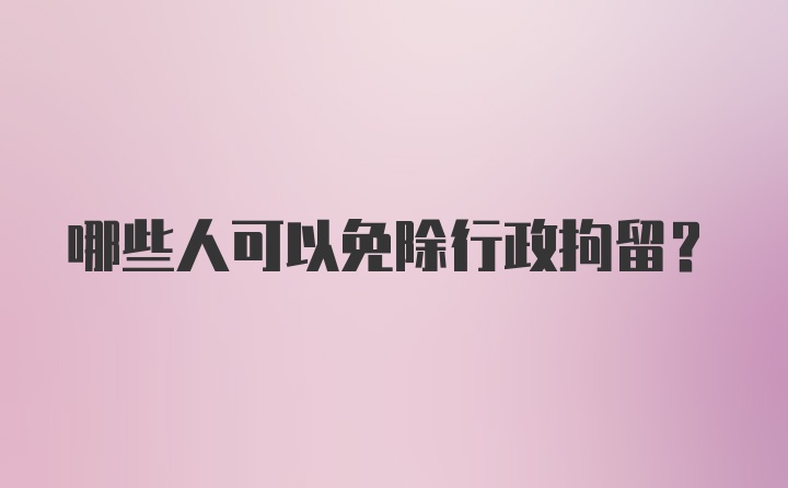 哪些人可以免除行政拘留?