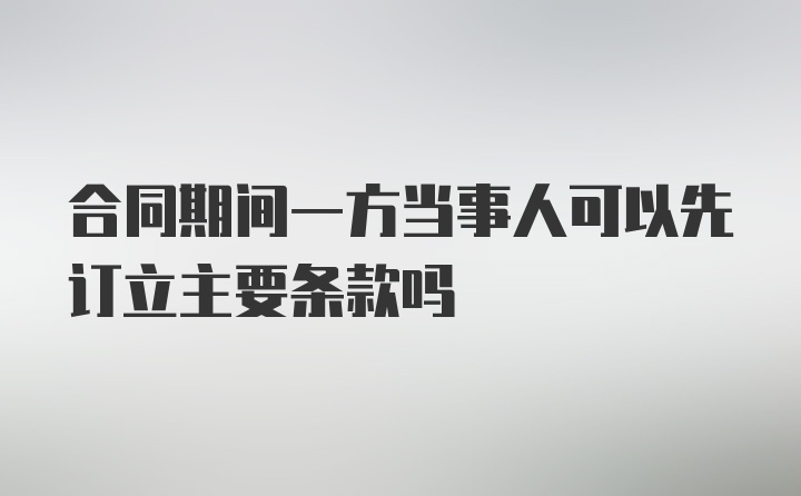 合同期间一方当事人可以先订立主要条款吗