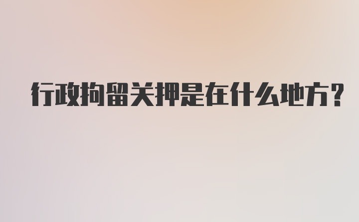 行政拘留关押是在什么地方？