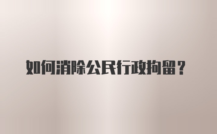 如何消除公民行政拘留?