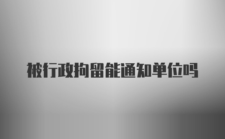 被行政拘留能通知单位吗