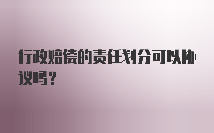 行政赔偿的责任划分可以协议吗?