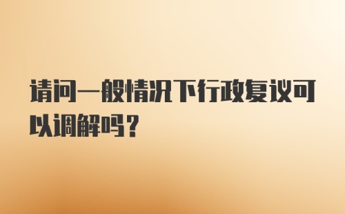 请问一般情况下行政复议可以调解吗？