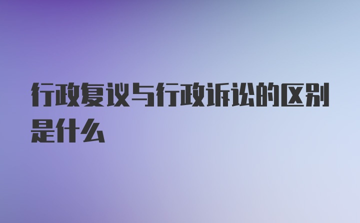 行政复议与行政诉讼的区别是什么