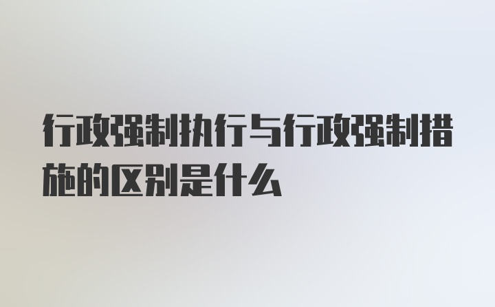 行政强制执行与行政强制措施的区别是什么