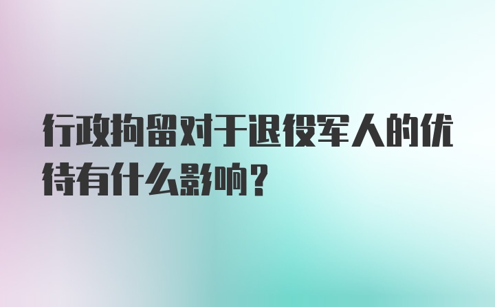 行政拘留对于退役军人的优待有什么影响？