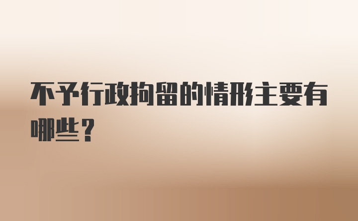 不予行政拘留的情形主要有哪些？