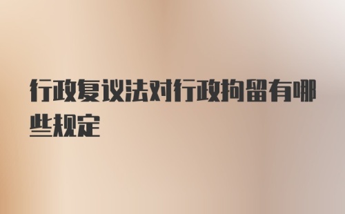 行政复议法对行政拘留有哪些规定