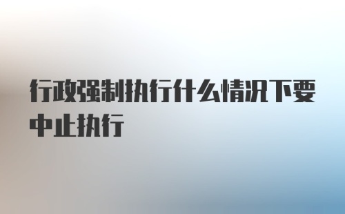 行政强制执行什么情况下要中止执行