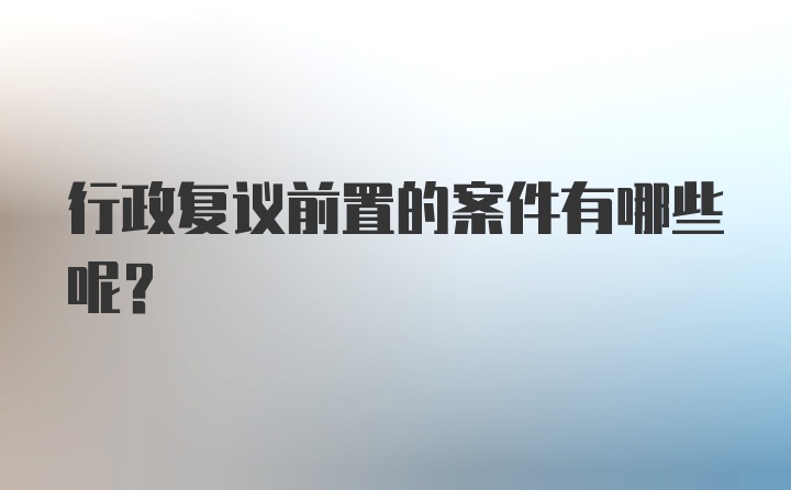 行政复议前置的案件有哪些呢？