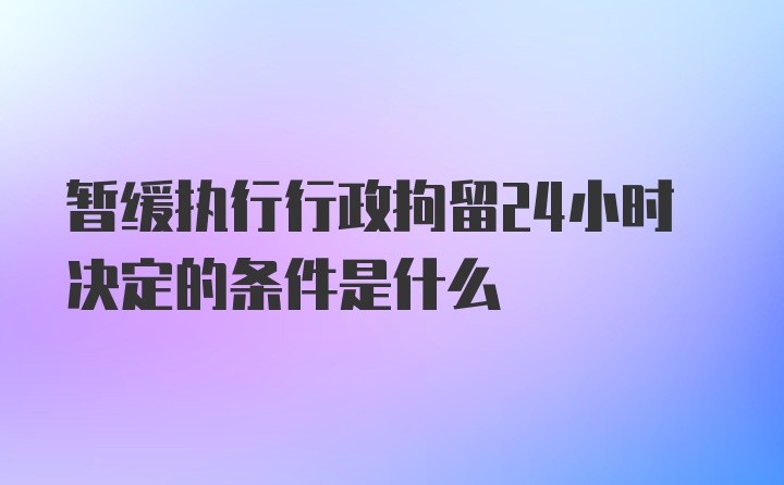 暂缓执行行政拘留24小时决定的条件是什么