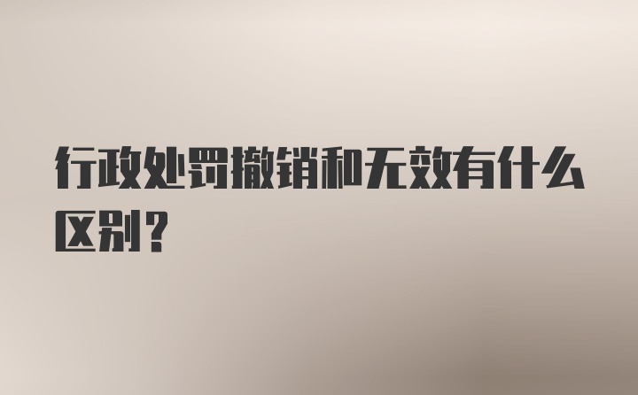 行政处罚撤销和无效有什么区别？