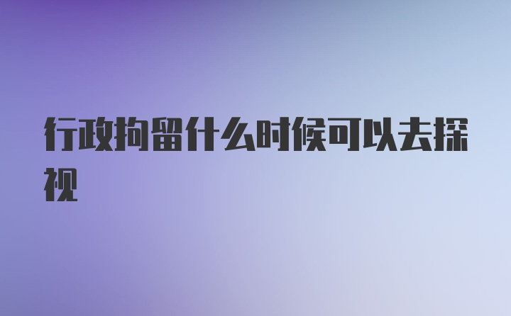 行政拘留什么时候可以去探视