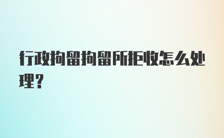 行政拘留拘留所拒收怎么处理?