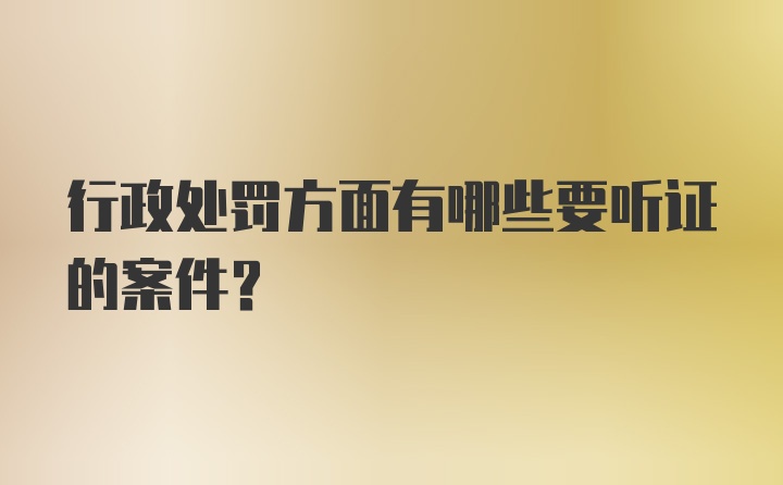 行政处罚方面有哪些要听证的案件？