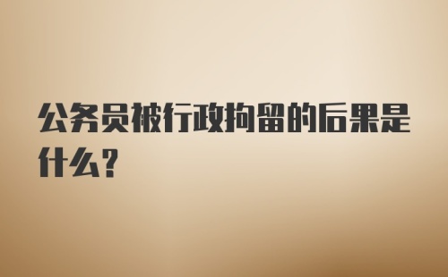 公务员被行政拘留的后果是什么？