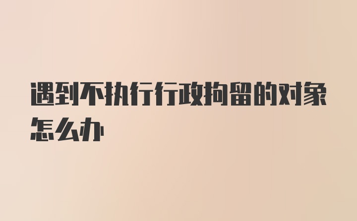 遇到不执行行政拘留的对象怎么办