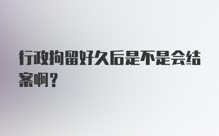 行政拘留好久后是不是会结案啊？